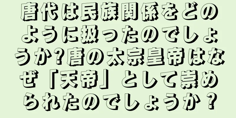 唐代は民族関係をどのように扱ったのでしょうか?唐の太宗皇帝はなぜ「天帝」として崇められたのでしょうか？