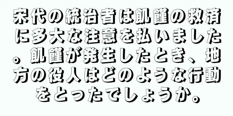 宋代の統治者は飢饉の救済に多大な注意を払いました。飢饉が発生したとき、地方の役人はどのような行動をとったでしょうか。