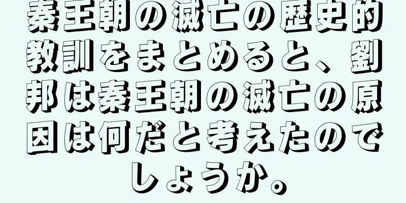 秦王朝の滅亡の歴史的教訓をまとめると、劉邦は秦王朝の滅亡の原因は何だと考えたのでしょうか。