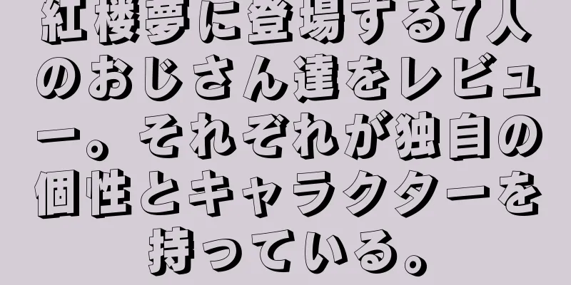 紅楼夢に登場する7人のおじさん達をレビュー。それぞれが独自の個性とキャラクターを持っている。