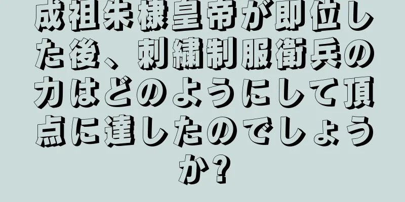 成祖朱棣皇帝が即位した後、刺繍制服衛兵の力はどのようにして頂点に達したのでしょうか?