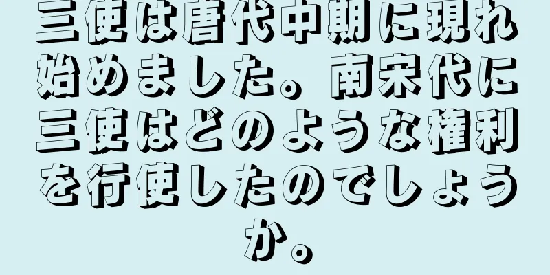 三使は唐代中期に現れ始めました。南宋代に三使はどのような権利を行使したのでしょうか。