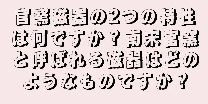 官窯磁器の2つの特性は何ですか？南宋官窯と呼ばれる磁器はどのようなものですか？