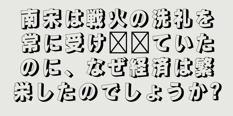 南宋は戦火の洗礼を常に受け​​ていたのに、なぜ経済は繁栄したのでしょうか?