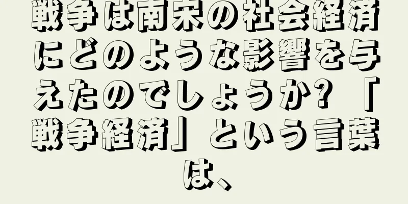 戦争は南宋の社会経済にどのような影響を与えたのでしょうか? 「戦争経済」という言葉は、