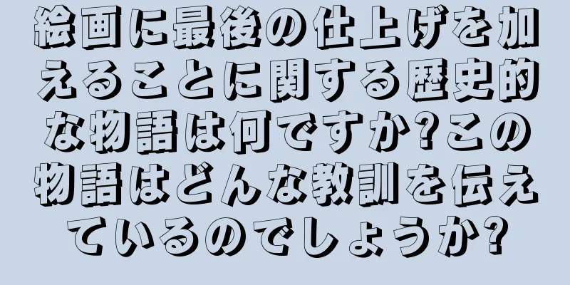 絵画に最後の仕上げを加えることに関する歴史的な物語は何ですか?この物語はどんな教訓を伝えているのでしょうか?