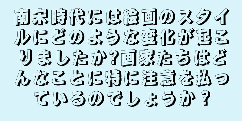 南宋時代には絵画のスタイルにどのような変化が起こりましたか?画家たちはどんなことに特に注意を払っているのでしょうか？
