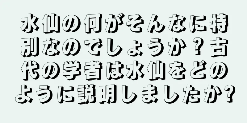 水仙の何がそんなに特別なのでしょうか？古代の学者は水仙をどのように説明しましたか?