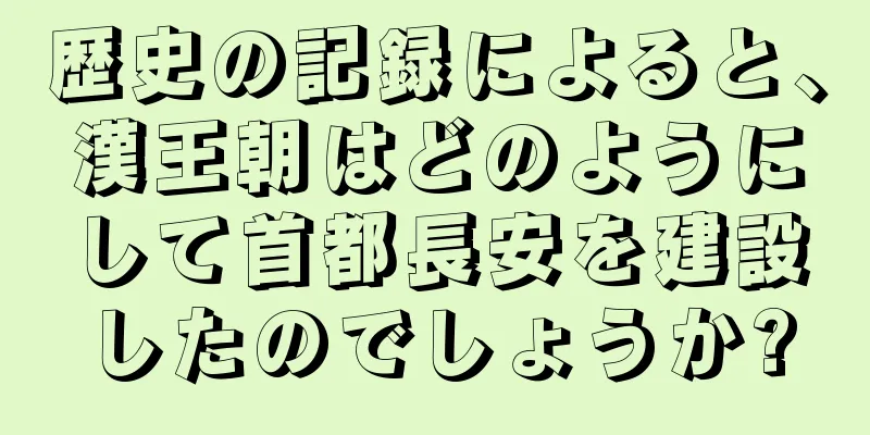 歴史の記録によると、漢王朝はどのようにして首都長安を建設したのでしょうか?