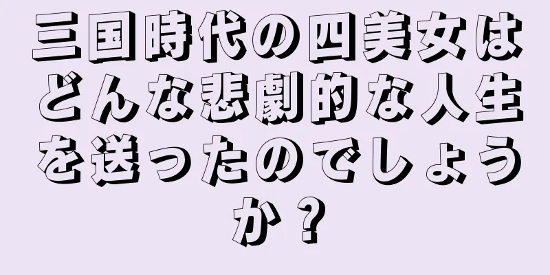 三国時代の四美女はどんな悲劇的な人生を送ったのでしょうか？