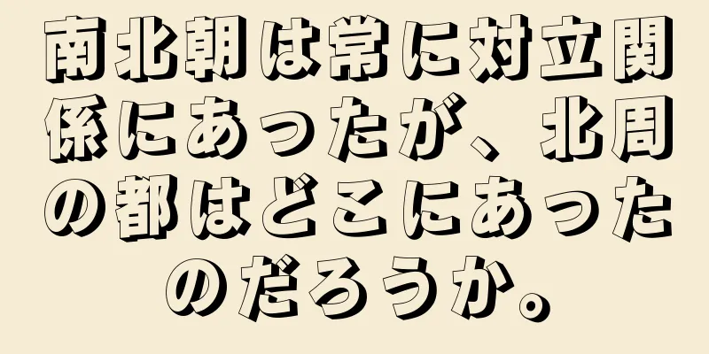 南北朝は常に対立関係にあったが、北周の都はどこにあったのだろうか。