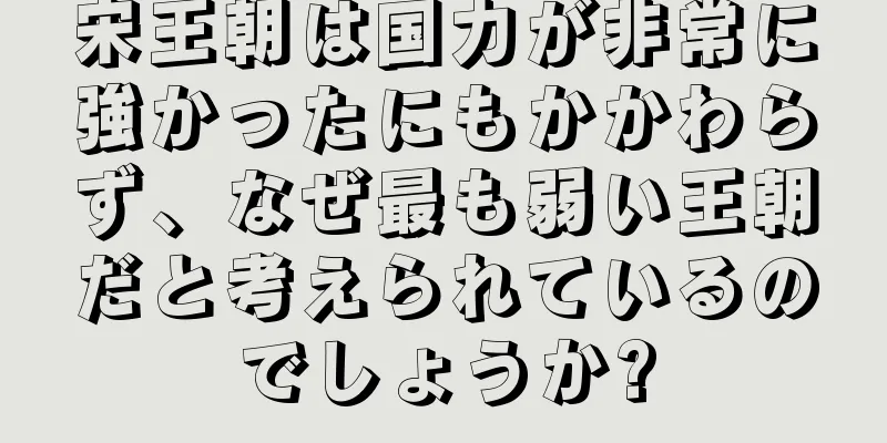 宋王朝は国力が非常に強かったにもかかわらず、なぜ最も弱い王朝だと考えられているのでしょうか?