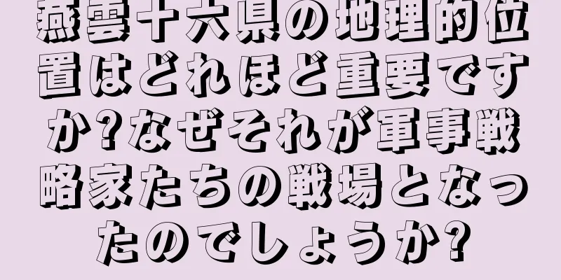 燕雲十六県の地理的位置はどれほど重要ですか?なぜそれが軍事戦略家たちの戦場となったのでしょうか?