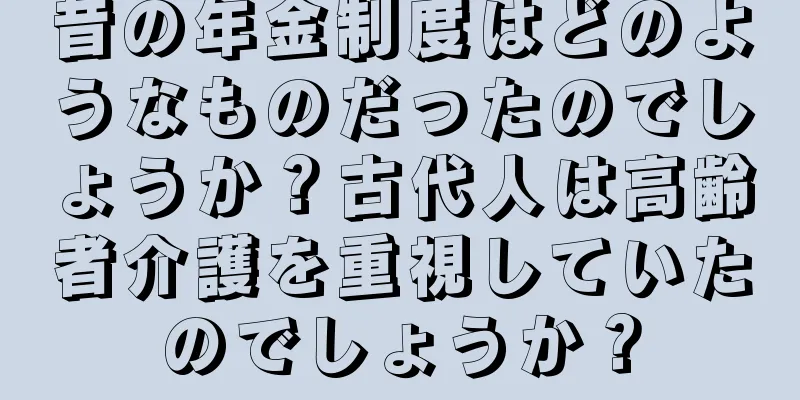 昔の年金制度はどのようなものだったのでしょうか？古代人は高齢者介護を重視していたのでしょうか？