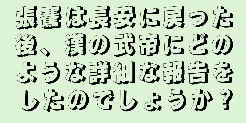 張騫は長安に戻った後、漢の武帝にどのような詳細な報告をしたのでしょうか？