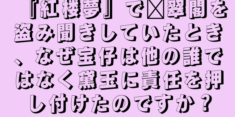 『紅楼夢』で翟翠閣を盗み聞きしていたとき、なぜ宝仔は他の誰ではなく黛玉に責任を押し付けたのですか？