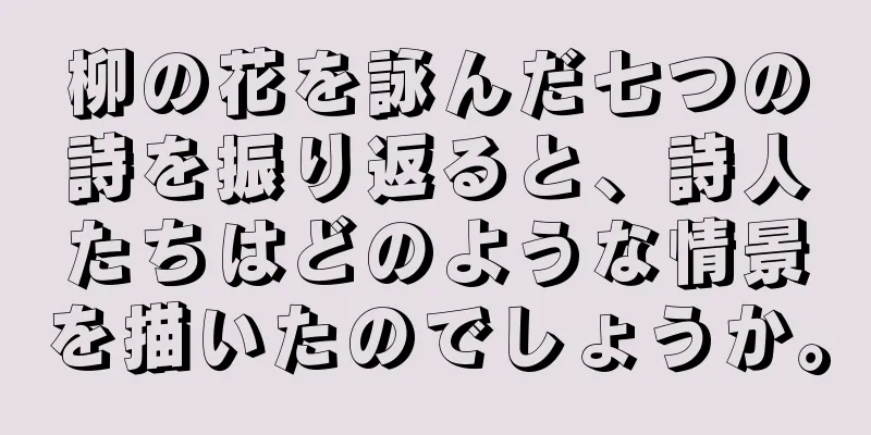 柳の花を詠んだ七つの詩を振り返ると、詩人たちはどのような情景を描いたのでしょうか。