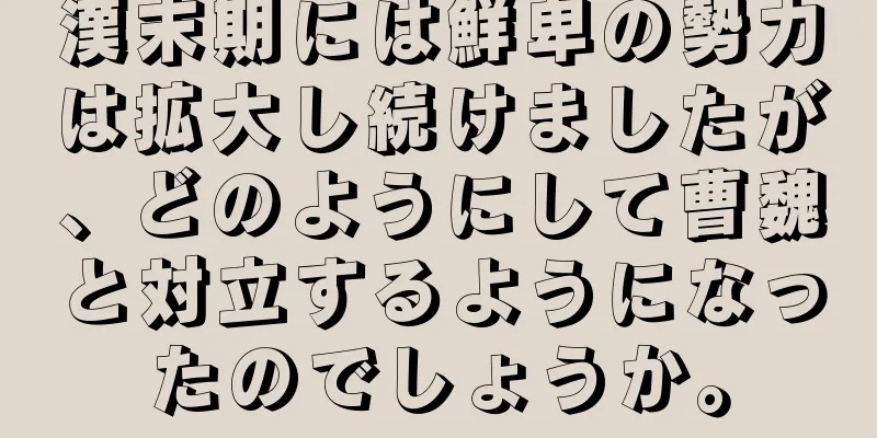 漢末期には鮮卑の勢力は拡大し続けましたが、どのようにして曹魏と対立するようになったのでしょうか。