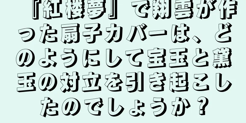 『紅楼夢』で翔雲が作った扇子カバーは、どのようにして宝玉と黛玉の対立を引き起こしたのでしょうか？