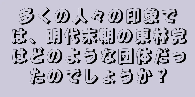 多くの人々の印象では、明代末期の東林党はどのような団体だったのでしょうか？