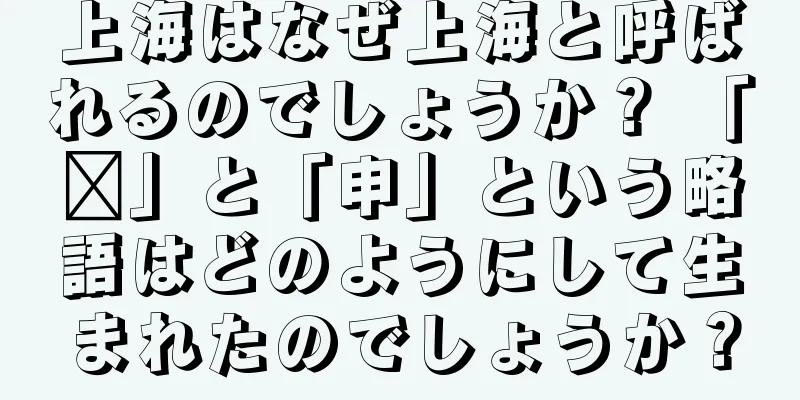 上海はなぜ上海と呼ばれるのでしょうか？ 「沪」と「申」という略語はどのようにして生まれたのでしょうか？