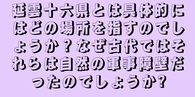 延雲十六県とは具体的にはどの場所を指すのでしょうか？なぜ古代ではそれらは自然の軍事障壁だったのでしょうか?
