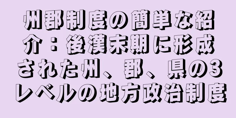 州郡制度の簡単な紹介：後漢末期に形成された州、郡、県の3レベルの地方政治制度