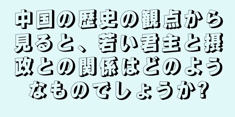 中国の歴史の観点から見ると、若い君主と摂政との関係はどのようなものでしょうか?