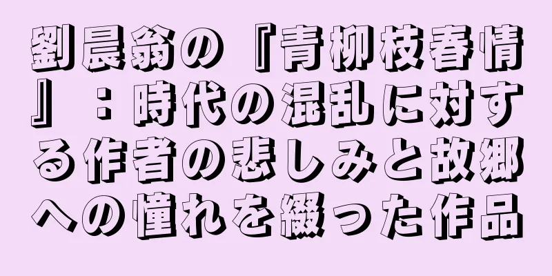 劉晨翁の『青柳枝春情』：時代の混乱に対する作者の悲しみと故郷への憧れを綴った作品