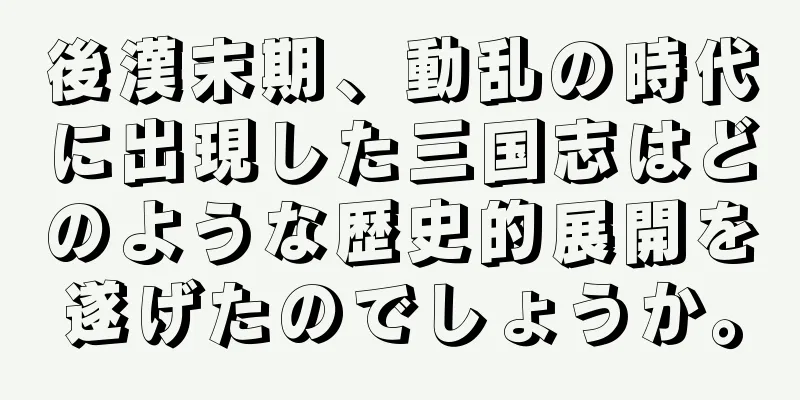 後漢末期、動乱の時代に出現した三国志はどのような歴史的展開を遂げたのでしょうか。