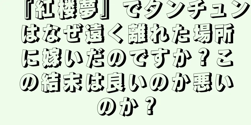 『紅楼夢』でタンチュンはなぜ遠く離れた場所に嫁いだのですか？この結末は良いのか悪いのか？