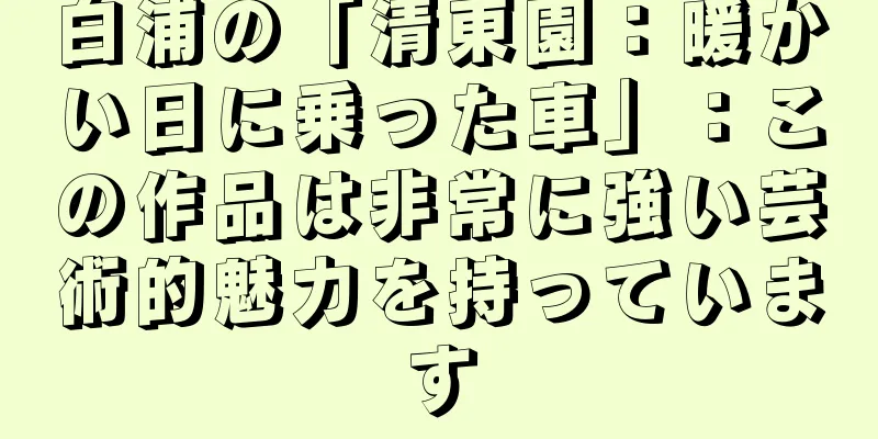白浦の「清東園：暖かい日に乗った車」：この作品は非常に強い芸術的魅力を持っています