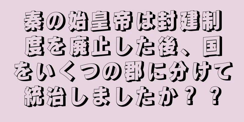 秦の始皇帝は封建制度を廃止した後、国をいくつの郡に分けて統治しましたか？ ?