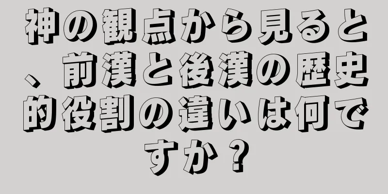 神の観点から見ると、前漢と後漢の歴史的役割の違いは何ですか？