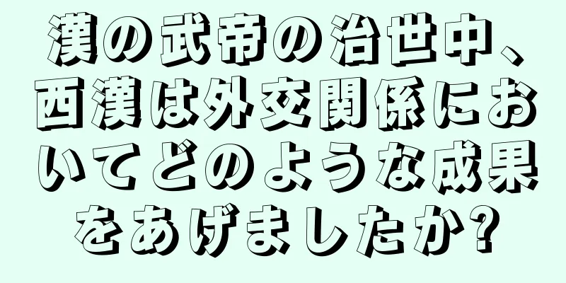 漢の武帝の治世中、西漢は外交関係においてどのような成果をあげましたか?