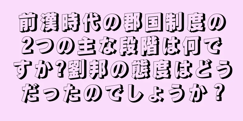 前漢時代の郡国制度の2つの主な段階は何ですか?劉邦の態度はどうだったのでしょうか？