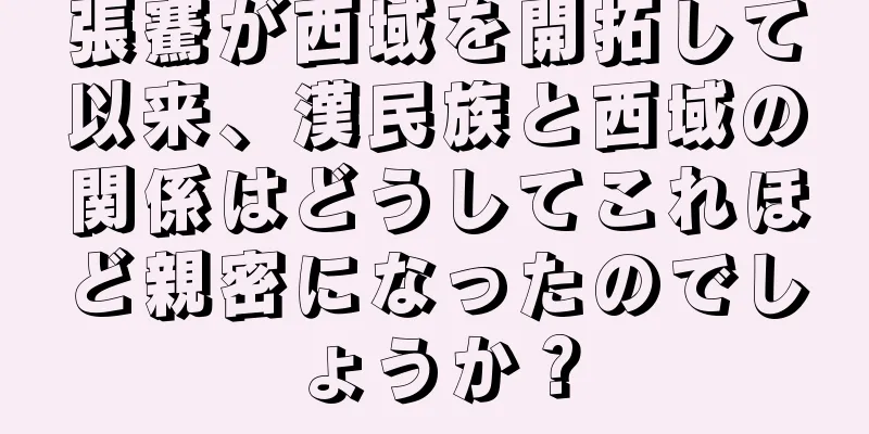 張騫が西域を開拓して以来、漢民族と西域の関係はどうしてこれほど親密になったのでしょうか？