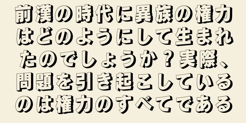 前漢の時代に異族の権力はどのようにして生まれたのでしょうか？実際、問題を引き起こしているのは権力のすべてである