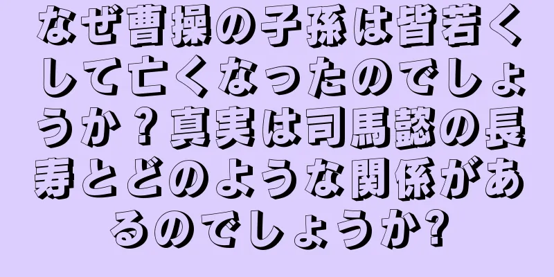 なぜ曹操の子孫は皆若くして亡くなったのでしょうか？真実は司馬懿の長寿とどのような関係があるのでしょうか?