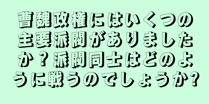 曹魏政権にはいくつの主要派閥がありましたか？派閥同士はどのように戦うのでしょうか?
