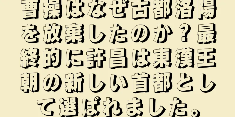 曹操はなぜ古都洛陽を放棄したのか？最終的に許昌は東漢王朝の新しい首都として選ばれました。