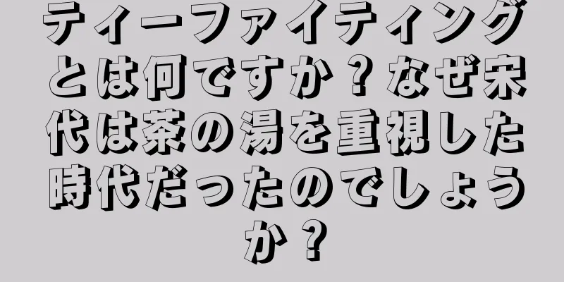 ティーファイティングとは何ですか？なぜ宋代は茶の湯を重視した時代だったのでしょうか？