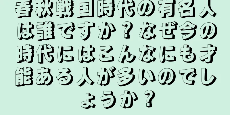 春秋戦国時代の有名人は誰ですか？なぜ今の時代にはこんなにも才能ある人が多いのでしょうか？