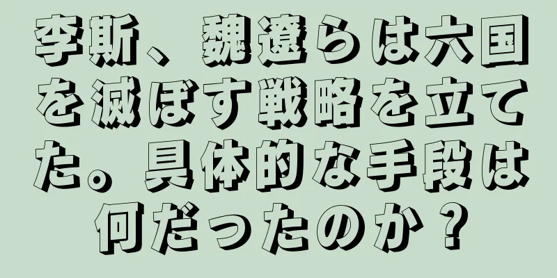 李斯、魏遼らは六国を滅ぼす戦略を立てた。具体的な手段は何だったのか？