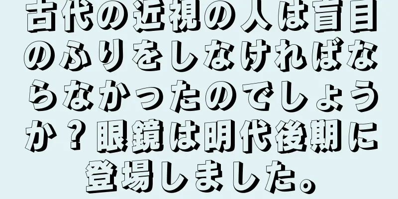 古代の近視の人は盲目のふりをしなければならなかったのでしょうか？眼鏡は明代後期に登場しました。