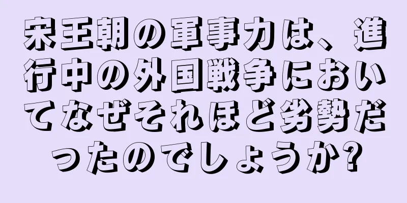 宋王朝の軍事力は、進行中の外国戦争においてなぜそれほど劣勢だったのでしょうか?