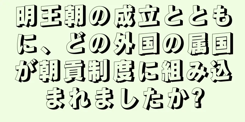 明王朝の成立とともに、どの外国の属国が朝貢制度に組み込まれましたか?
