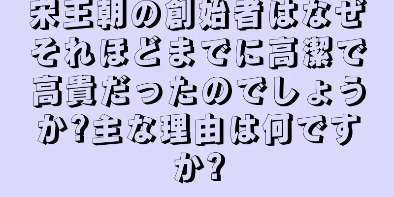 宋王朝の創始者はなぜそれほどまでに高潔で高貴だったのでしょうか?主な理由は何ですか?
