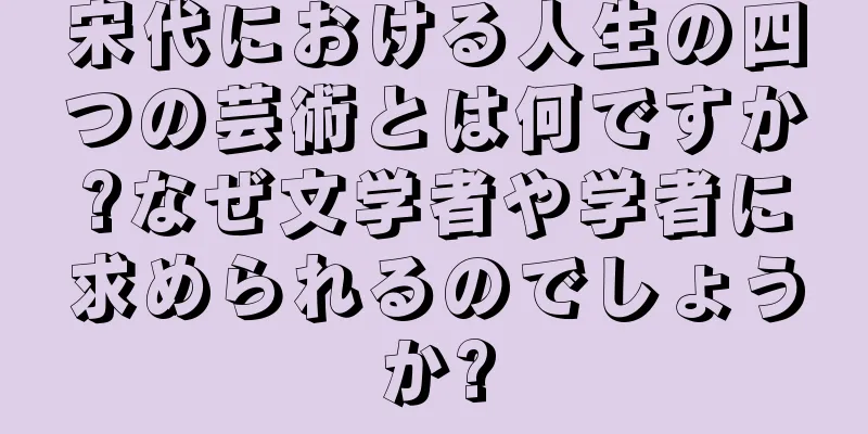 宋代における人生の四つの芸術とは何ですか?なぜ文学者や学者に求められるのでしょうか?