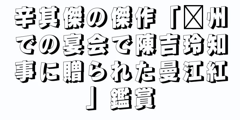辛其傑の傑作「贛州での宴会で陳吉玲知事に贈られた曼江紅」鑑賞
